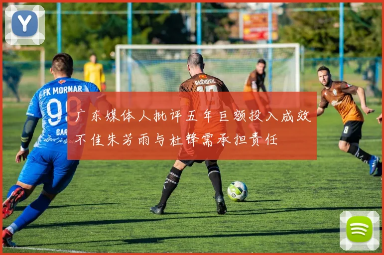 广东媒体人批评五年巨额投入成效不佳朱芳雨与杜锋需承担责任
