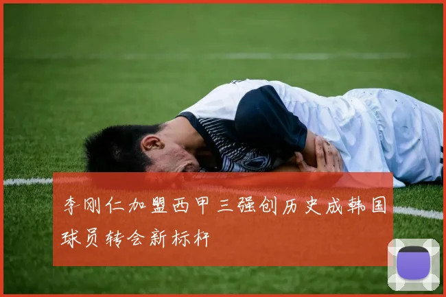 李刚仁加盟西甲三强创历史成韩国球员转会新标杆