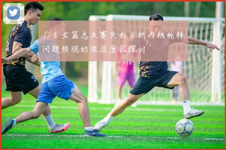 广东女篮总决赛失利分析内线轮转问题频现的深层原因探讨