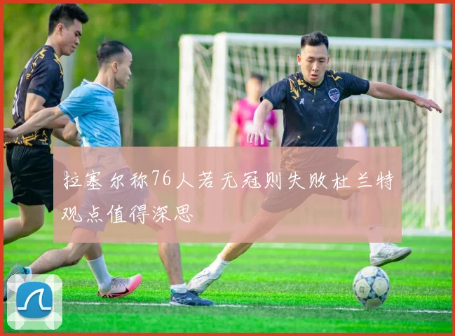 拉塞尔称76人若无冠则失败杜兰特观点值得深思