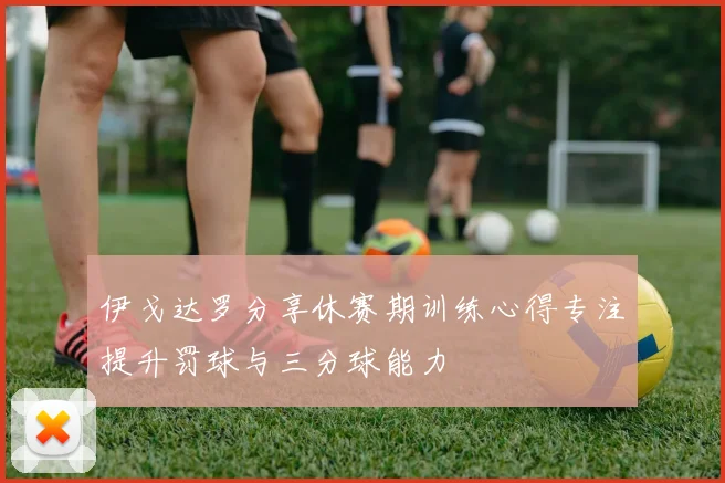 伊戈达罗分享休赛期训练心得专注提升罚球与三分球能力