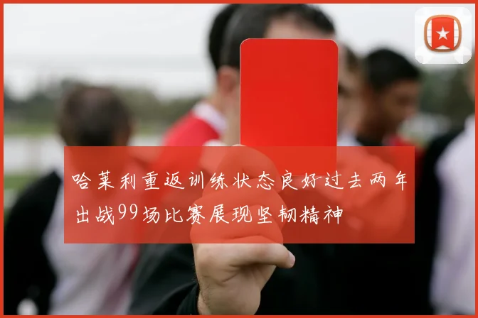 哈莱利重返训练状态良好过去两年出战99场比赛展现坚韧精神