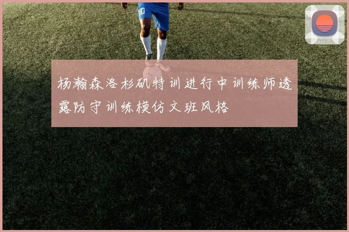 杨瀚森洛杉矶特训进行中训练师透露防守训练模仿文班风格
