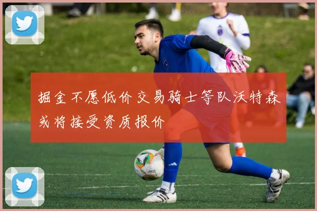 掘金不愿低价交易骑士等队沃特森或将接受资质报价