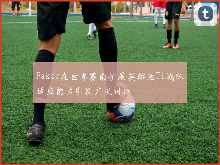 Faker在世界赛前扩展英雄池T1战队适应能力引发广泛讨论