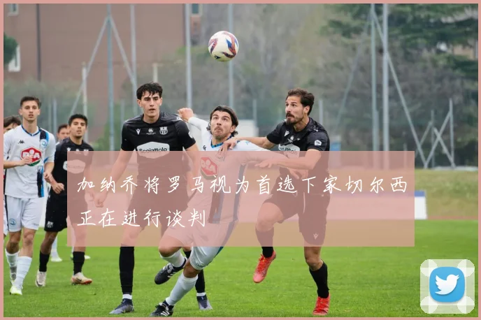 加纳乔将罗马视为首选下家切尔西正在进行谈判