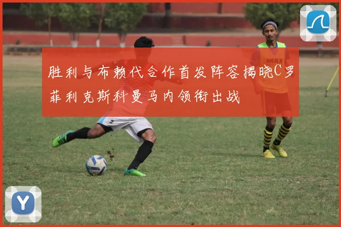 胜利与布赖代合作首发阵容揭晓C罗菲利克斯科曼马内领衔出战